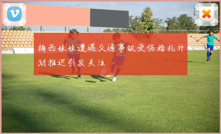 梅西妹妹遭遇交通事故受伤婚礼计划推迟引发关注