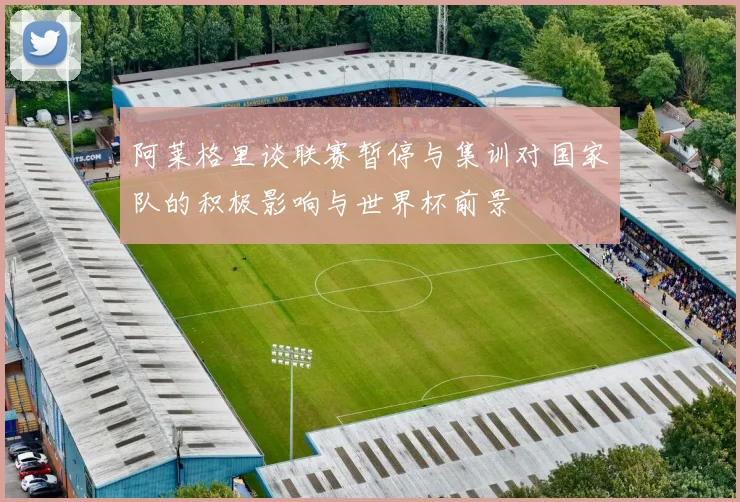 阿莱格里谈联赛暂停与集训对国家队的积极影响与世界杯前景