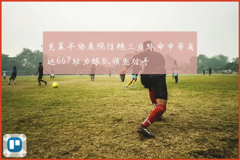 克莱半场表现惊艳三分球命中率高达667助力球队领先对手
