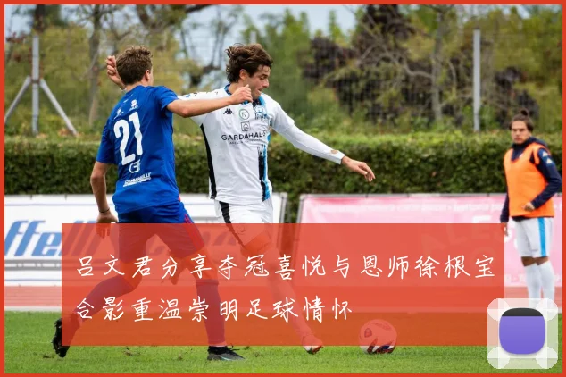 吕文君分享夺冠喜悦与恩师徐根宝合影重温崇明足球情怀