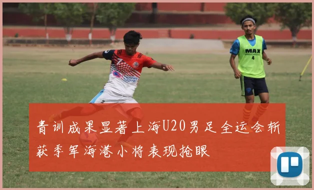 青训成果显著上海U20男足全运会斩获季军海港小将表现抢眼