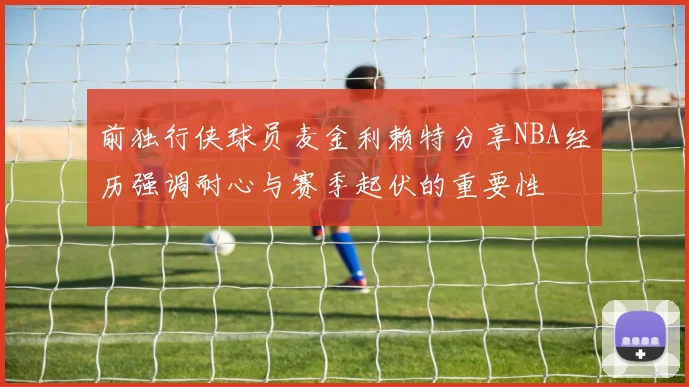 前独行侠球员麦金利赖特分享NBA经历强调耐心与赛季起伏的重要性