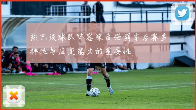 热巴谈球队阵容深度强调季后赛多样性与应变能力的重要性