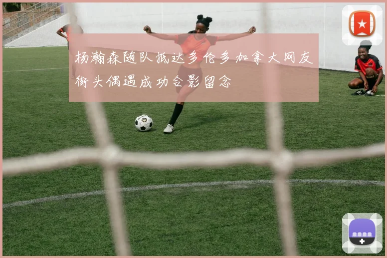 杨瀚森随队抵达多伦多加拿大网友街头偶遇成功合影留念
