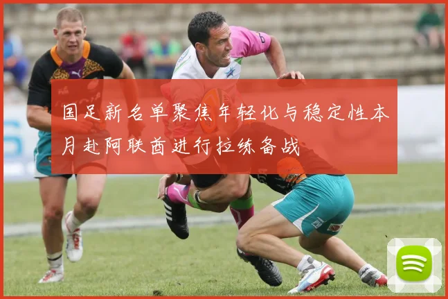国足新名单聚焦年轻化与稳定性本月赴阿联酋进行拉练备战