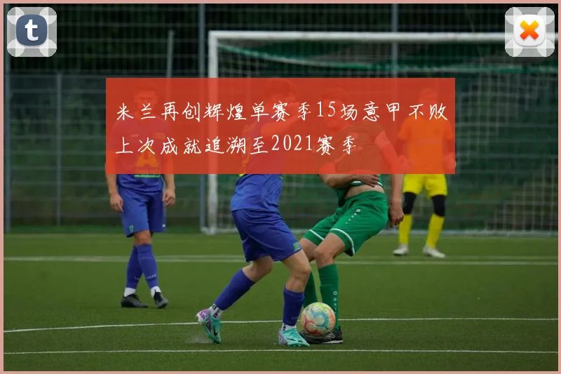 米兰再创辉煌单赛季15场意甲不败上次成就追溯至2021赛季