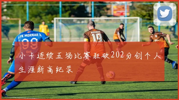 小卡连续五场比赛狂砍202分创个人生涯新高纪录