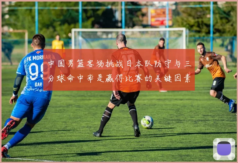 中国男篮客场挑战日本队防守与三分球命中率是赢得比赛的关键因素