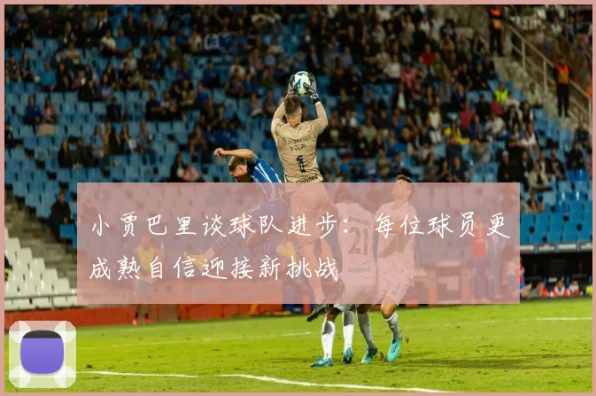 小贾巴里谈球队进步：每位球员更成熟自信迎接新挑战