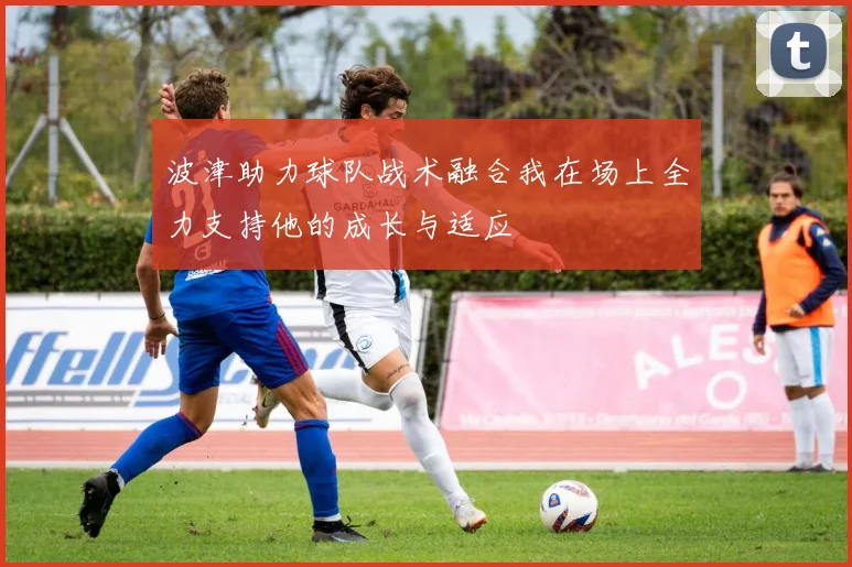 波津助力球队战术融合我在场上全力支持他的成长与适应