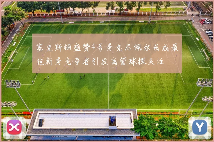 塞克斯顿盛赞4号秀克尼佩尔或成最佳新秀竞争者引发高管球探关注