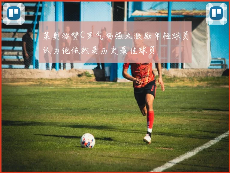 莱奥称赞C罗气场强大激励年轻球员认为他依然是历史最佳球员