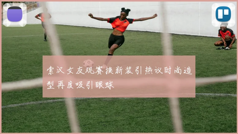 索汉女友观赛换新装引热议时尚造型再度吸引眼球