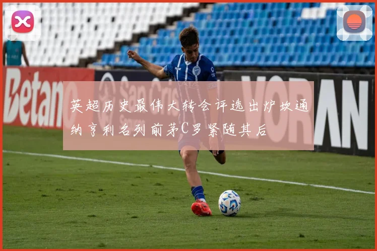 英超历史最伟大转会评选出炉坎通纳亨利名列前茅C罗紧随其后