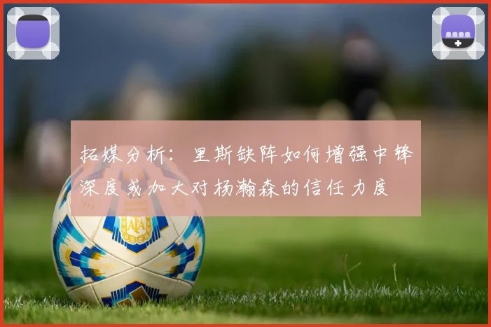 拓媒分析：里斯缺阵如何增强中锋深度或加大对杨瀚森的信任力度