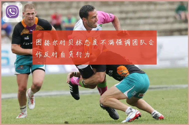 图赫尔对贝林态度不满强调团队合作反对自负行为