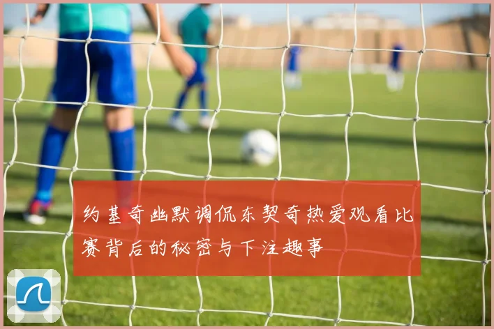 约基奇幽默调侃东契奇热爱观看比赛背后的秘密与下注趣事