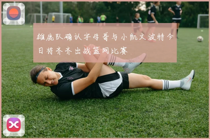 雄鹿队确认字母哥与小凯文波特今日将齐齐出战篮网比赛