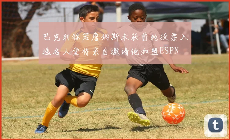 巴克利称若詹姆斯未获首轮投票入选名人堂将亲自邀请他加盟ESPN