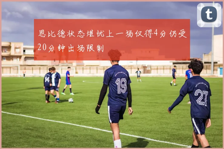 恩比德状态堪忧上一场仅得4分仍受20分钟出场限制