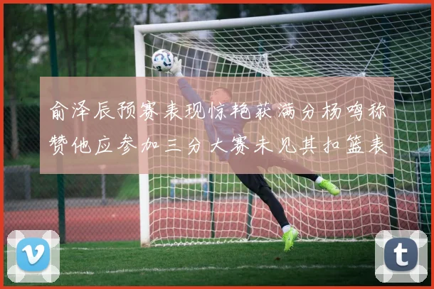 俞泽辰预赛表现惊艳获满分杨鸣称赞他应参加三分大赛未见其扣篮表现