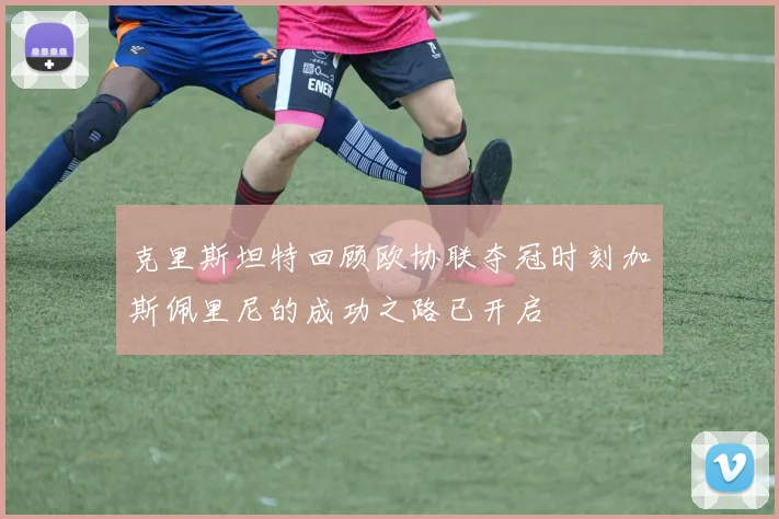 克里斯坦特回顾欧协联夺冠时刻加斯佩里尼的成功之路已开启