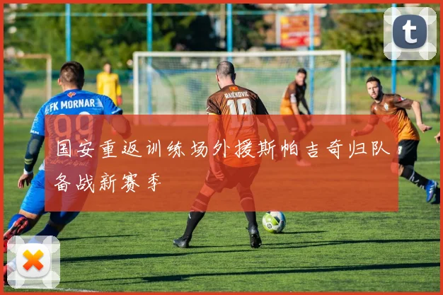 国安重返训练场外援斯帕吉奇归队备战新赛季