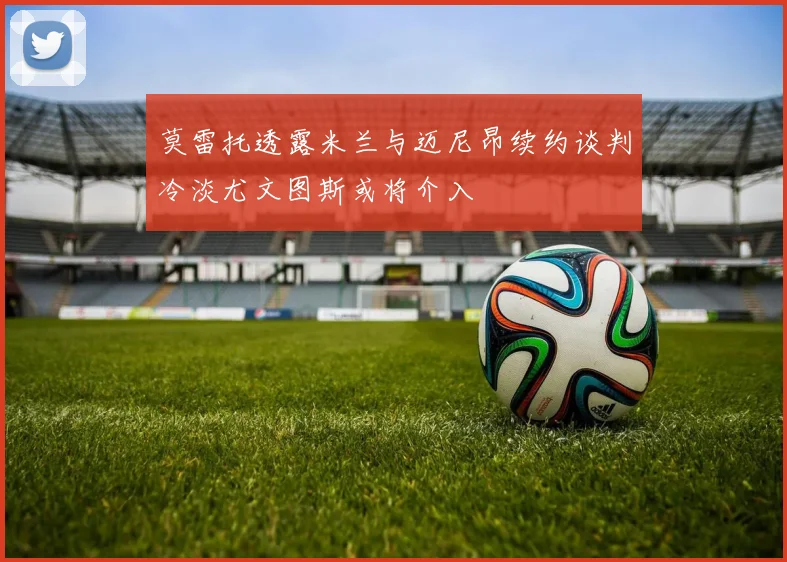 莫雷托透露米兰与迈尼昂续约谈判冷淡尤文图斯或将介入