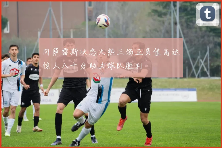 冈萨雷斯状态火热三场正负值高达惊人八十分助力球队胜利