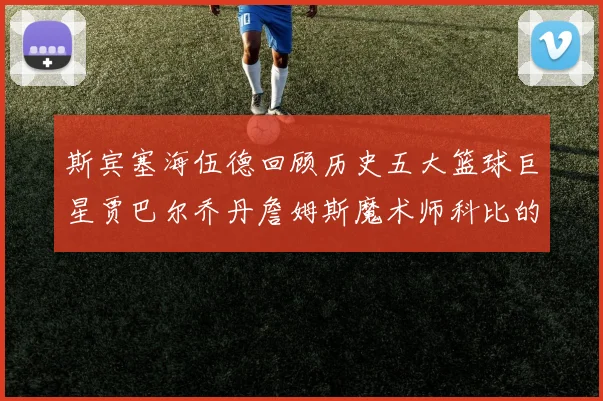 斯宾塞海伍德回顾历史五大篮球巨星贾巴尔乔丹詹姆斯魔术师科比的辉煌成就